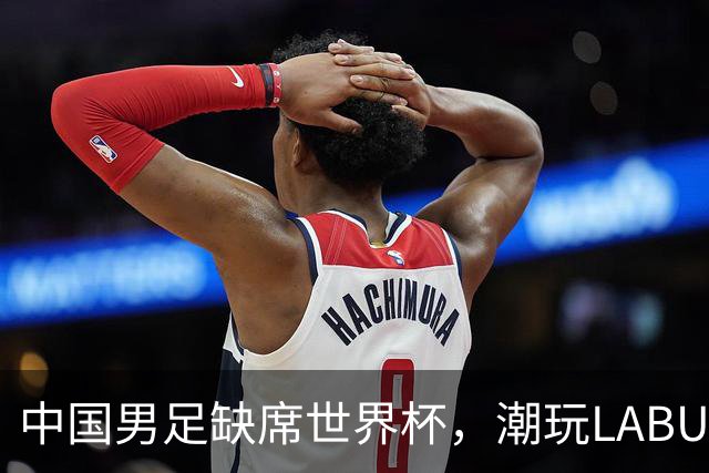 中国男足缺席世界杯，潮玩LABUBU和裁判马宁却成网友眼中“最强首发”？